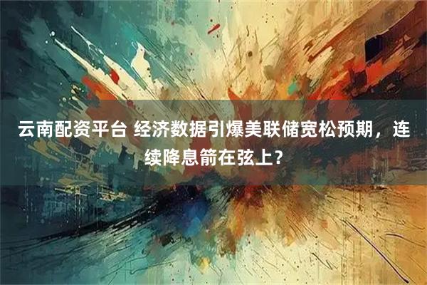云南配资平台 经济数据引爆美联储宽松预期，连续降息箭在弦上？