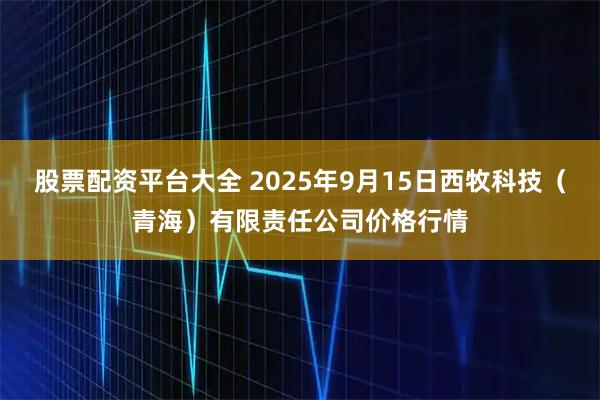 股票配资平台大全 2025年9月15日西牧科技（青海）有限责任公司价格行情