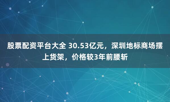 股票配资平台大全 30.53亿元，深圳地标商场摆上货架，价格较3年前腰斩