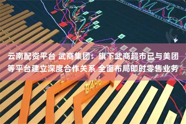 云南配资平台 武商集团：旗下武商超市已与美团等平台建立深度合作关系 全面布局即时零售业务