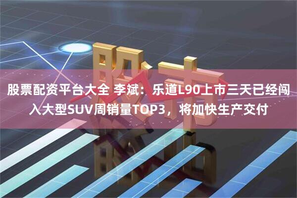 股票配资平台大全 李斌：乐道L90上市三天已经闯入大型SUV周销量TOP3，将加快生产交付