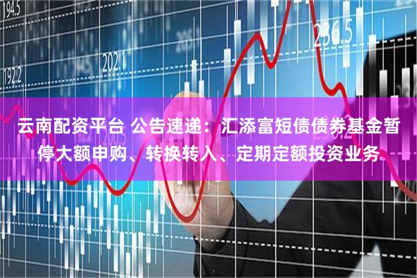 云南配资平台 公告速递：汇添富短债债券基金暂停大额申购、转换转入、定期定额投资业务