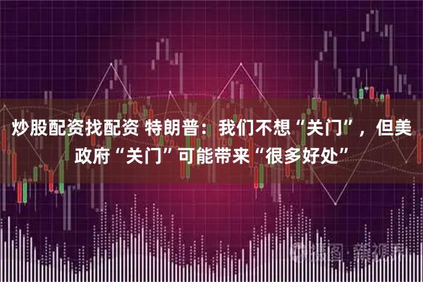 炒股配资找配资 特朗普：我们不想“关门”，但美政府“关门”可能带来“很多好处”
