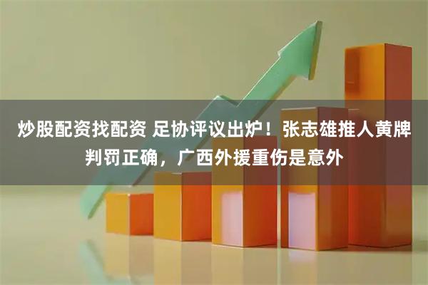 炒股配资找配资 足协评议出炉！张志雄推人黄牌判罚正确，广西外援重伤是意外