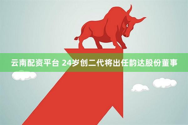 云南配资平台 24岁创二代将出任韵达股份董事