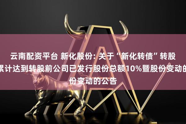 云南配资平台 新化股份: 关于“新化转债”转股数量累计达到转股前公司已发行股份总额10%暨股份变动的公告