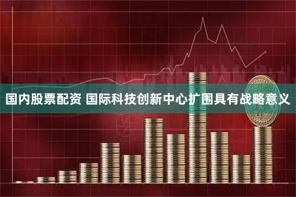 国内股票配资 国际科技创新中心扩围具有战略意义