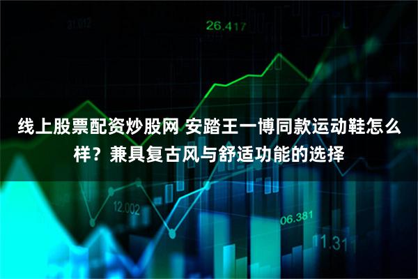 线上股票配资炒股网 安踏王一博同款运动鞋怎么样？兼具复古风与舒适功能的选择