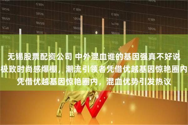 无锡股票配资公司 中外混血谁的基因强真不好说，陈冠希把痞帅发挥极致时尚感爆棚，潮流引领者凭借优越基因惊艳圈内，混血优势引发热议