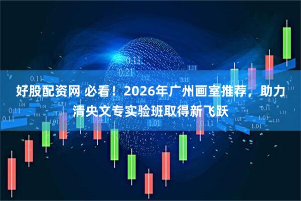 好股配资网 必看！2026年广州画室推荐，助力清央文专实验班取得新飞跃
