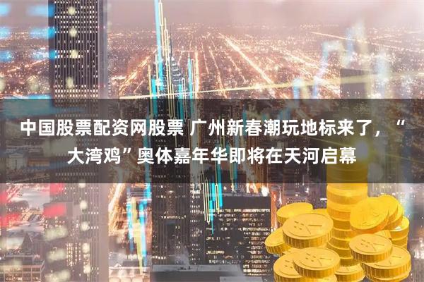 中国股票配资网股票 广州新春潮玩地标来了,“大湾鸡”奥体嘉年华即将在天河启幕