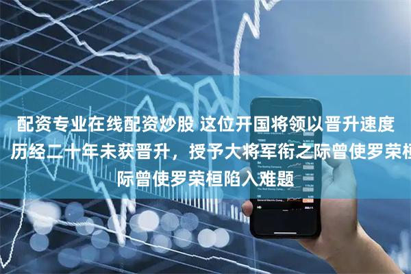 配资专业在线配资炒股 这位开国将领以晋升速度最为缓慢，历经二十年未获晋升，授予大将军衔之际曾使罗荣桓陷入难题
