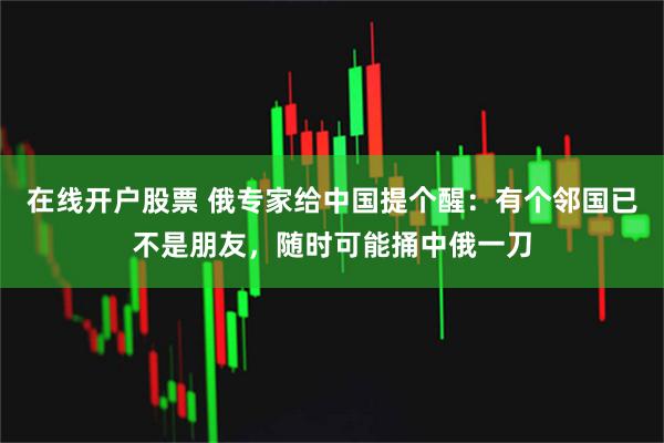 在线开户股票 俄专家给中国提个醒：有个邻国已不是朋友，随时可能捅中俄一刀