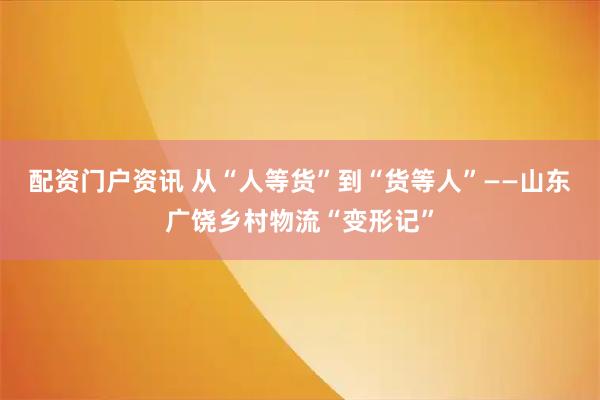 配资门户资讯 从“人等货”到“货等人”——山东广饶乡村物流“变形记”