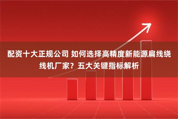 配资十大正规公司 如何选择高精度新能源扁线绕线机厂家？五大关键指标解析