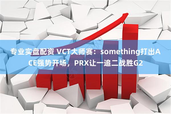 专业实盘配资 VCT大师赛：something打出ACE强势开场，PRX让一追二战胜G2