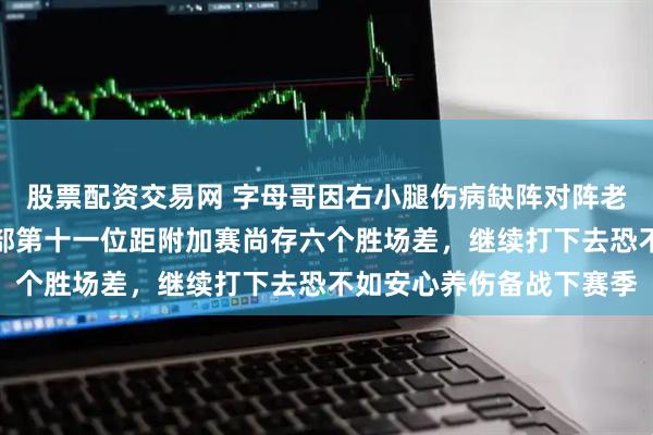 股票配资交易网 字母哥因右小腿伤病缺阵对阵老鹰,雄鹿连败并跌至东部第十一位距附加赛尚存六个胜场差,继续打下去恐不如安心养伤备战下赛季