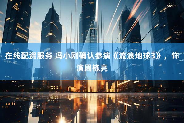 在线配资服务 冯小刚确认参演《流浪地球3》，饰演周栋亮