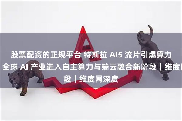 股票配资的正规平台 特斯拉 AI5 流片引爆算力竞赛：全球 AI 产业进入自主算力与端云融合新阶段｜维度网深度