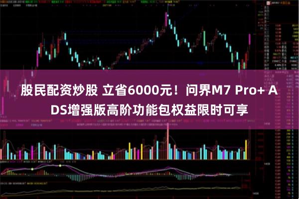 股民配资炒股 立省6000元！问界M7 Pro+ ADS增强版高阶功能包权益限时可享