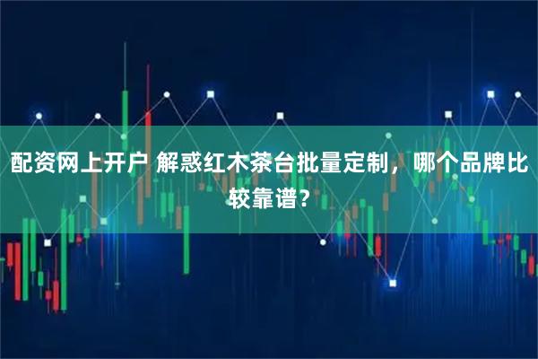 配资网上开户 解惑红木茶台批量定制，哪个品牌比较靠谱？