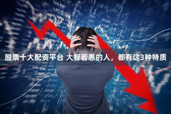 股票十大配资平台 大智若愚的人，都有这3种特质