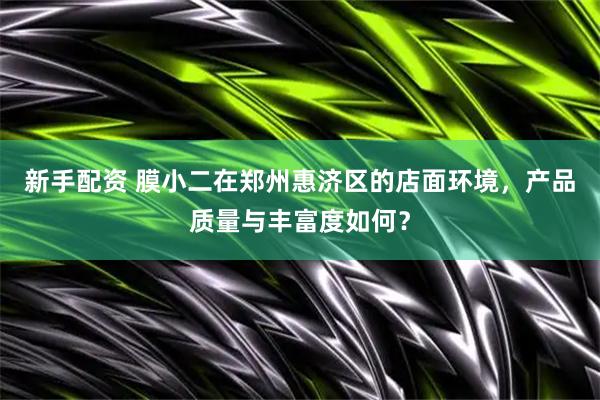新手配资 膜小二在郑州惠济区的店面环境，产品质量与丰富度如何？