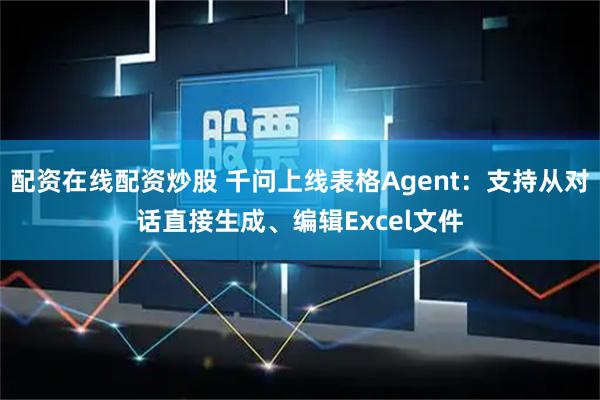 配资在线配资炒股 千问上线表格Agent：支持从对话直接生成、编辑Excel文件