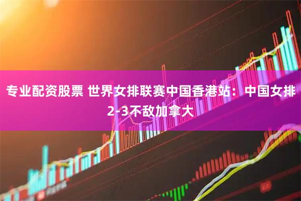 专业配资股票 世界女排联赛中国香港站：中国女排2-3不敌加拿大
