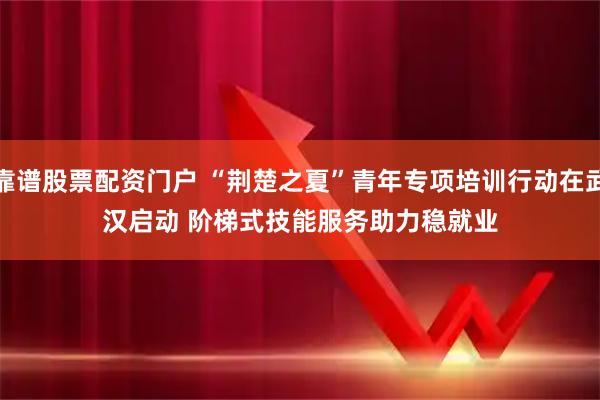 靠谱股票配资门户 “荆楚之夏”青年专项培训行动在武汉启动 阶梯式技能服务助力稳就业
