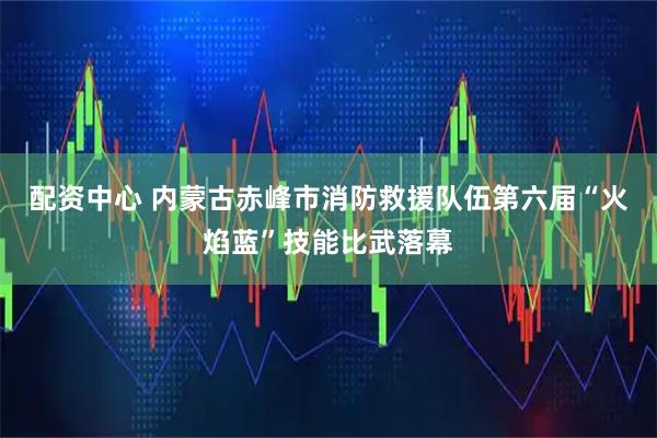 配资中心 内蒙古赤峰市消防救援队伍第六届“火焰蓝”技能比武落幕