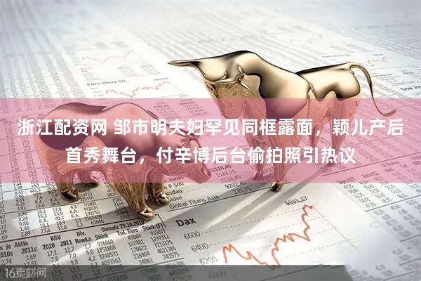 浙江配资网 邹市明夫妇罕见同框露面，颖儿产后首秀舞台，付辛博后台偷拍照引热议